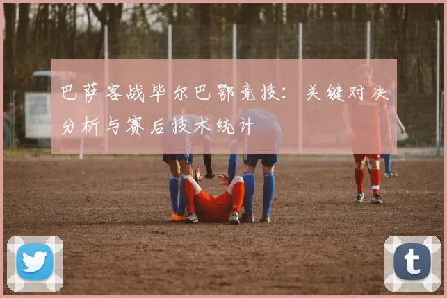 巴萨客战毕尔巴鄂竞技：关键对决分析与赛后技术统计