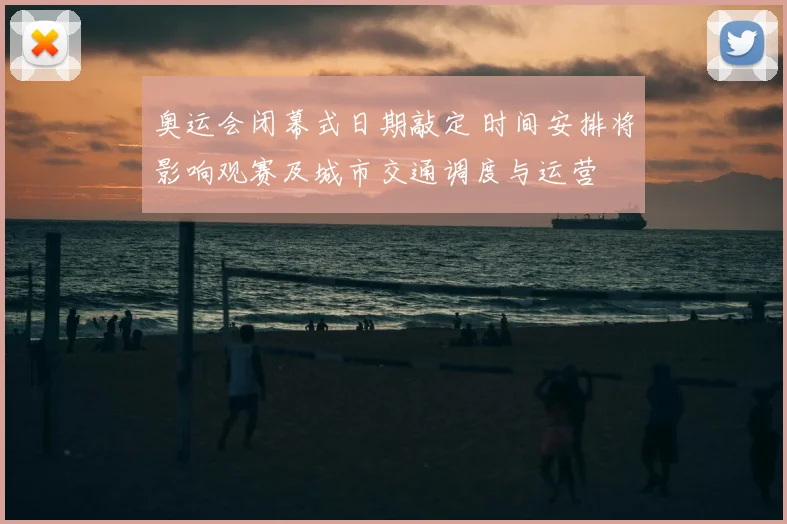 奥运会闭幕式日期敲定 时间安排将影响观赛及城市交通调度与运营